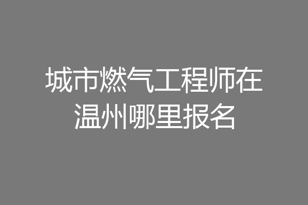 城市燃气工程师在温州哪里报名