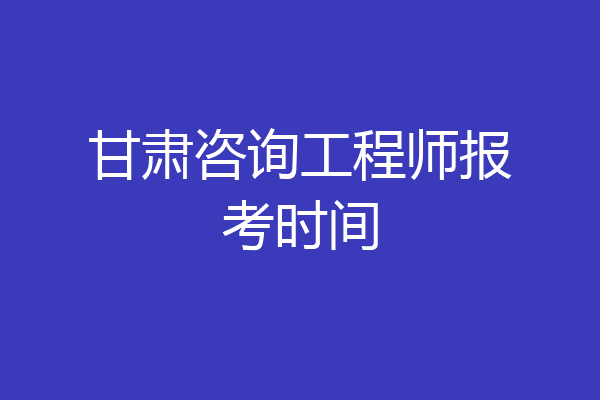 甘肃咨询工程师报考时间