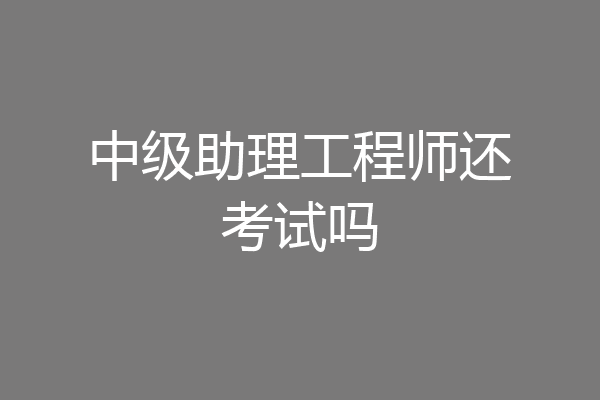 中级助理工程师还考试吗