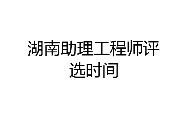 湖南助理工程师评选时间