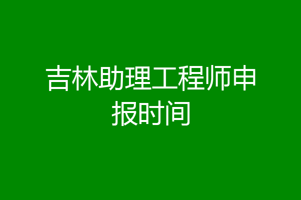 吉林助理工程师申报时间