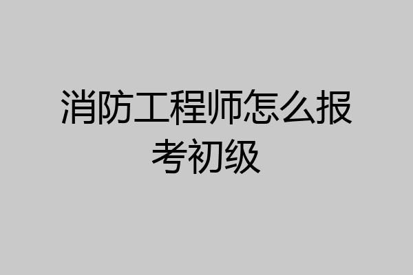 消防工程师怎么报考初级