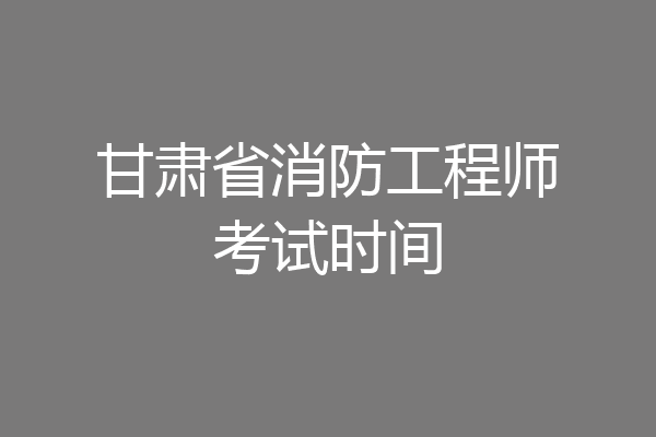 甘肃省消防工程师考试时间