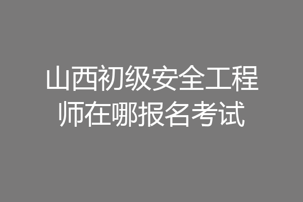 山西初级安全工程师在哪报名考试
