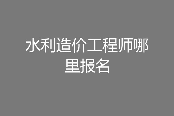 水利造价工程师哪里报名