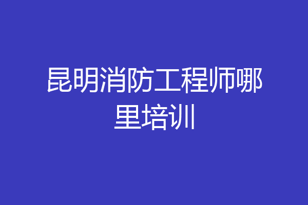 昆明消防工程师哪里培训