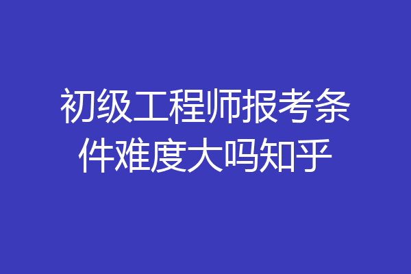 初级工程师报考条件难度大吗知乎