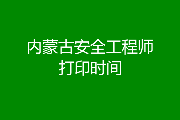 内蒙古安全工程师打印时间
