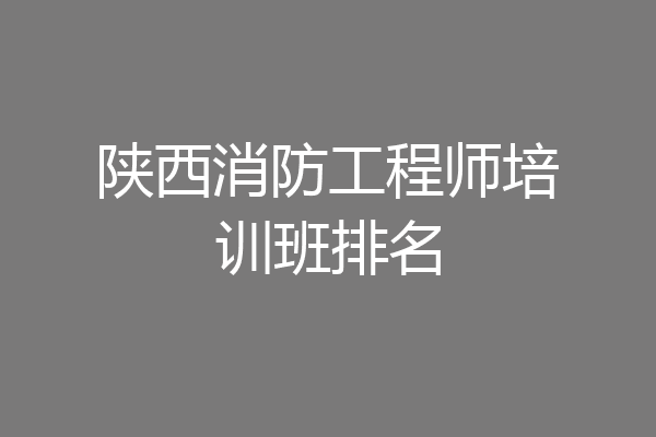 陕西消防工程师培训班排名