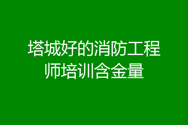 塔城好的消防工程师培训含金量