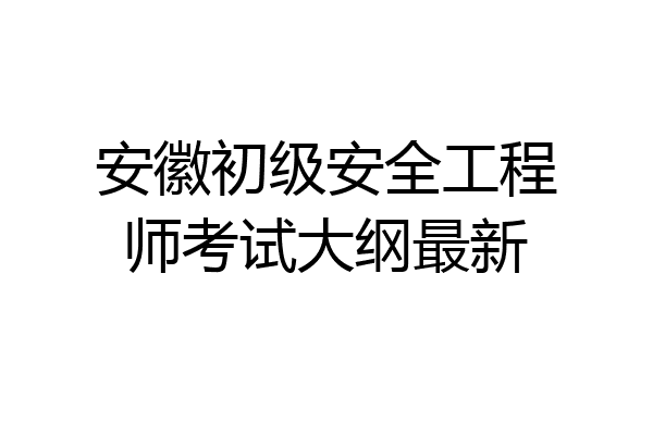 安徽初级安全工程师考试大纲最新