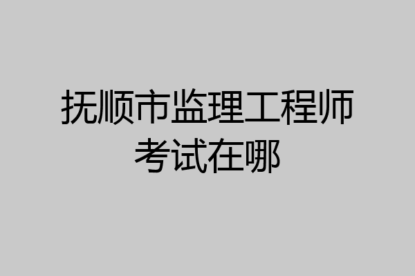 抚顺市监理工程师考试在哪