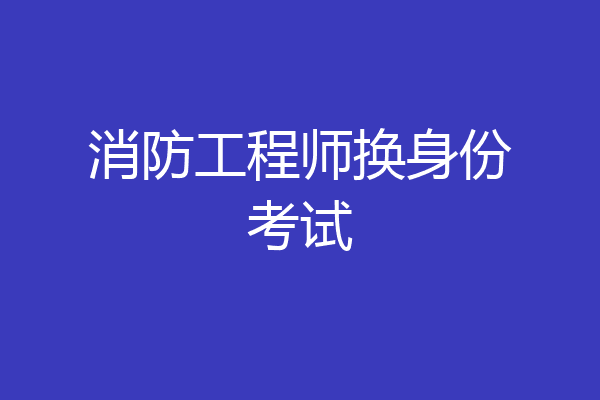 消防工程师换身份考试