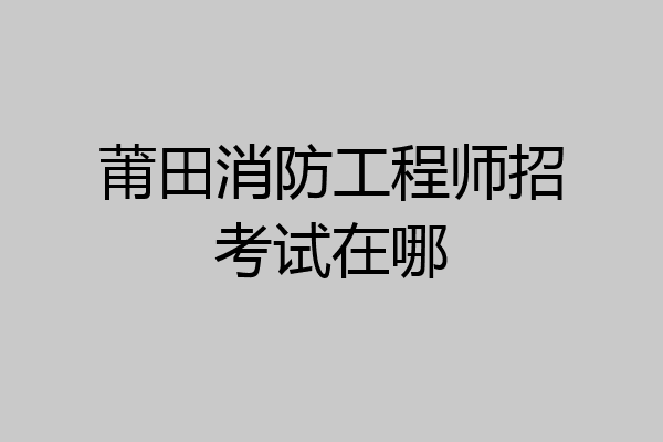 莆田消防工程师招考试在哪