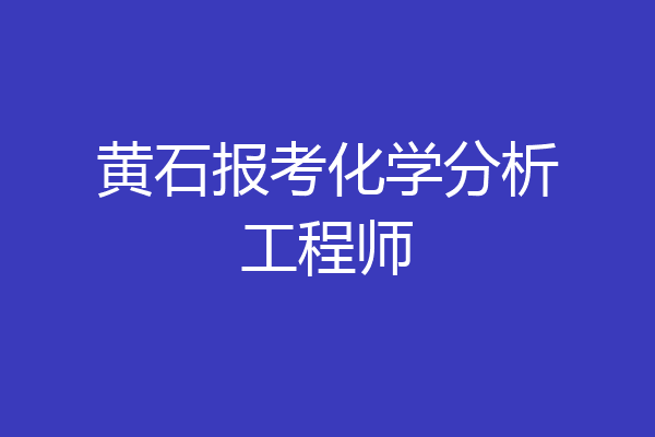 黄石报考化学分析工程师