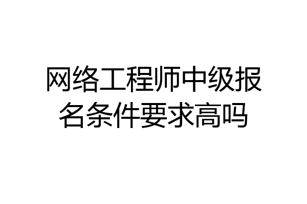 网络工程师中级报名条件要求高吗