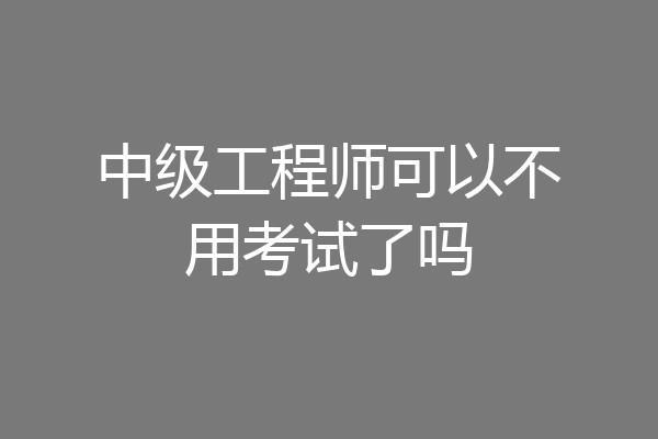 中级工程师可以不用考试了吗
