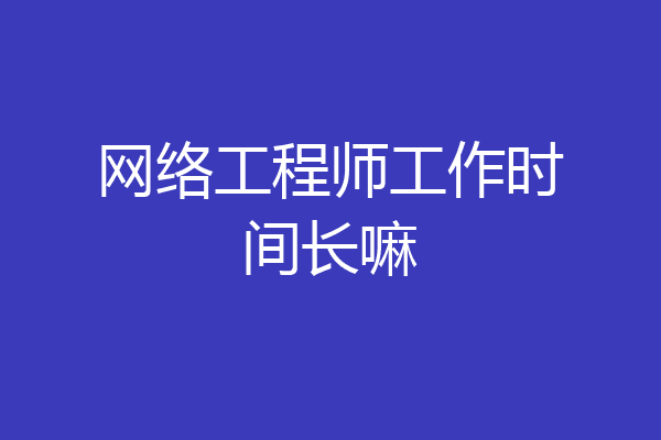 网络工程师工作时间长嘛