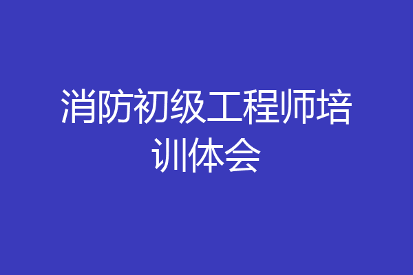 消防初级工程师培训体会