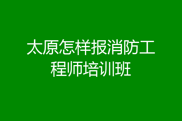 太原怎样报消防工程师培训班