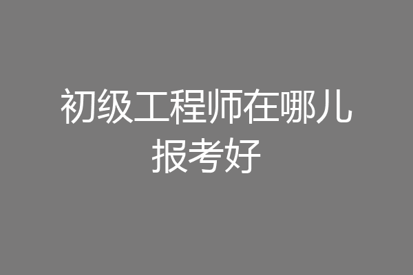 初级工程师在哪儿报考好