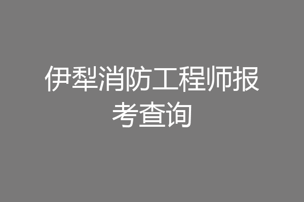 伊犁消防工程师报考查询