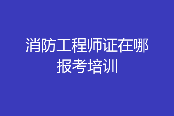 消防工程师证在哪报考培训