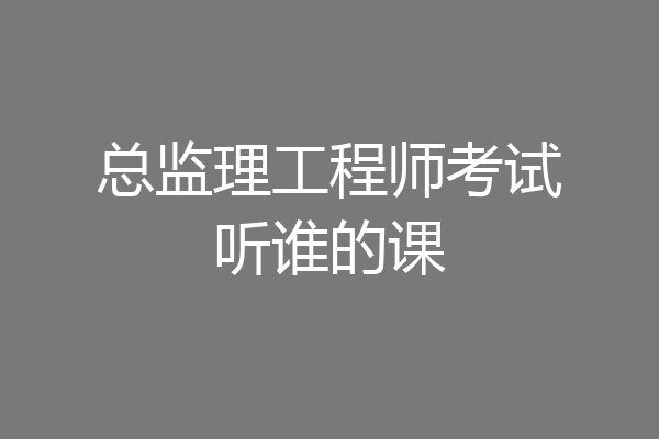 总监理工程师考试听谁的课
