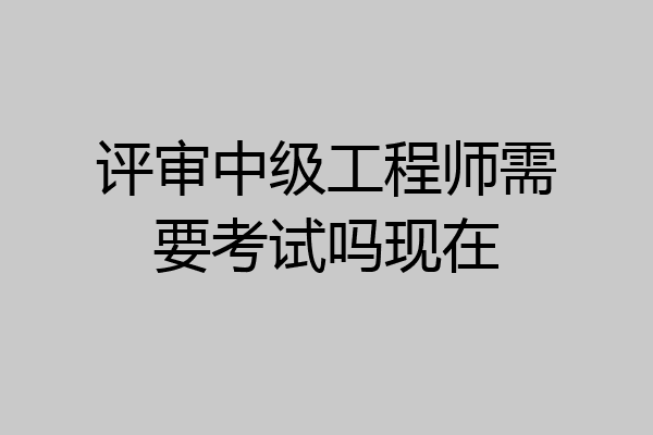 评审中级工程师需要考试吗现在