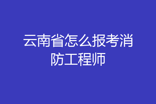 云南省怎么报考消防工程师