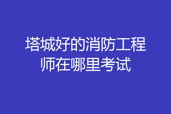 塔城好的消防工程师在哪里考试