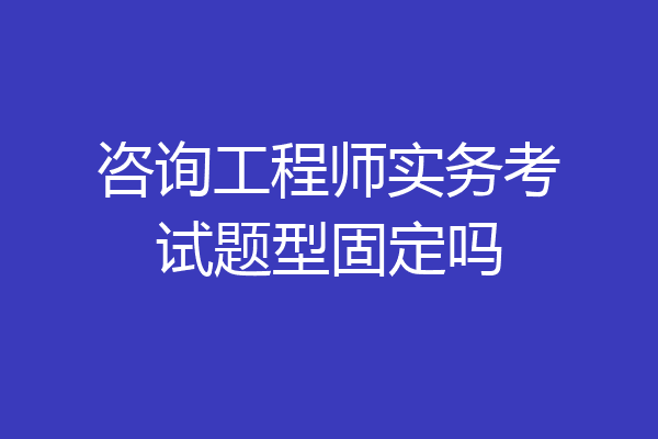 咨询工程师实务考试题型固定吗