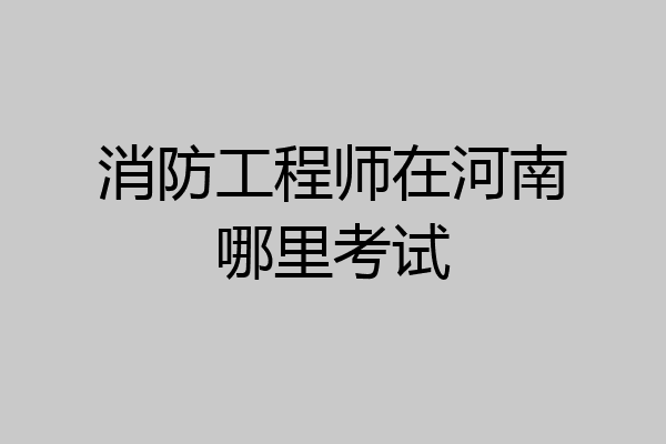 消防工程师在河南哪里考试
