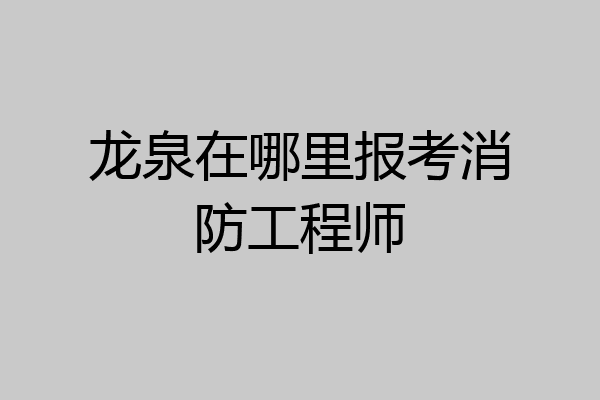 龙泉在哪里报考消防工程师