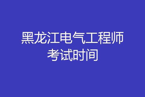 黑龙江电气工程师考试时间