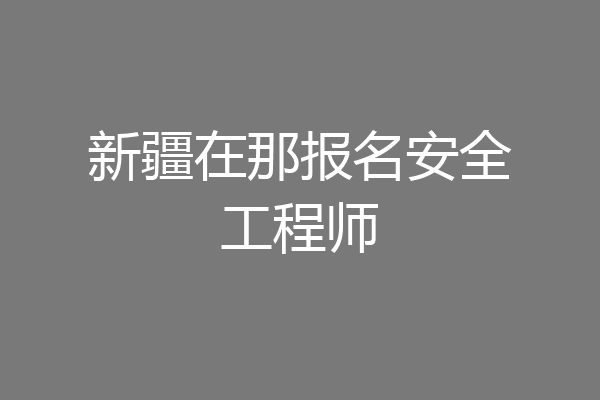 新疆在那报名安全工程师