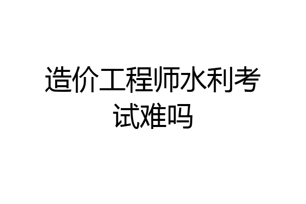 造价工程师水利考试难吗