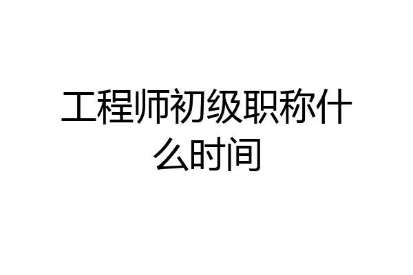 工程师初级职称什么时间