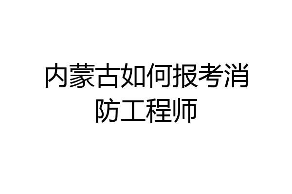 内蒙古如何报考消防工程师