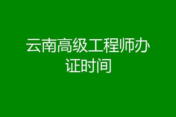 云南高级工程师办证时间