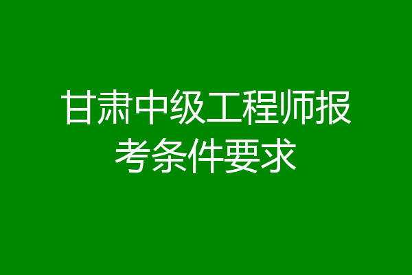 甘肃中级工程师报考条件要求