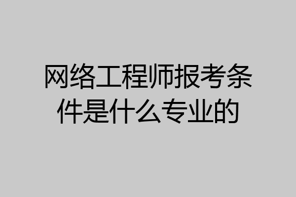 网络工程师报考条件是什么专业的