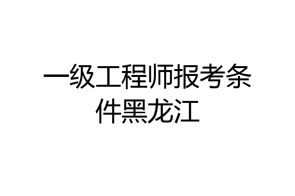 一级工程师报考条件黑龙江