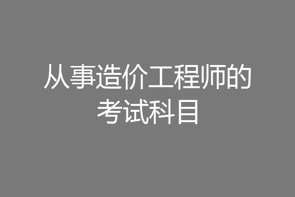 从事造价工程师的考试科目