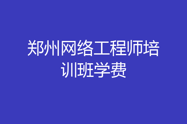 郑州网络工程师培训班学费