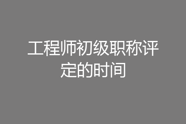 工程师初级职称评定的时间