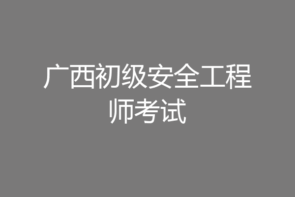 广西初级安全工程师考试