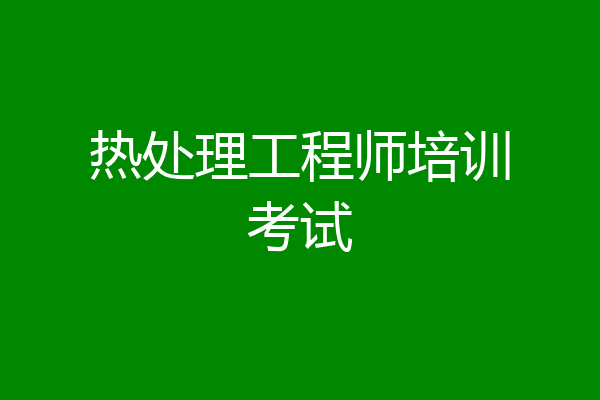 热处理工程师培训考试