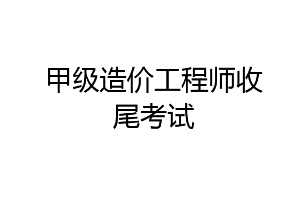 甲级造价工程师收尾考试