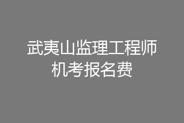 武夷山监理工程师机考报名费